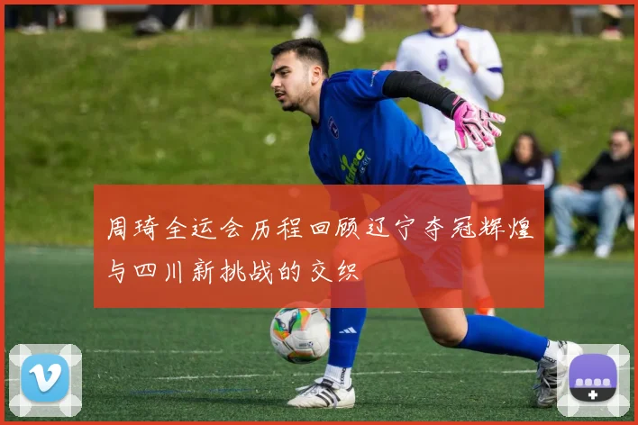周琦全运会历程回顾辽宁夺冠辉煌与四川新挑战的交织