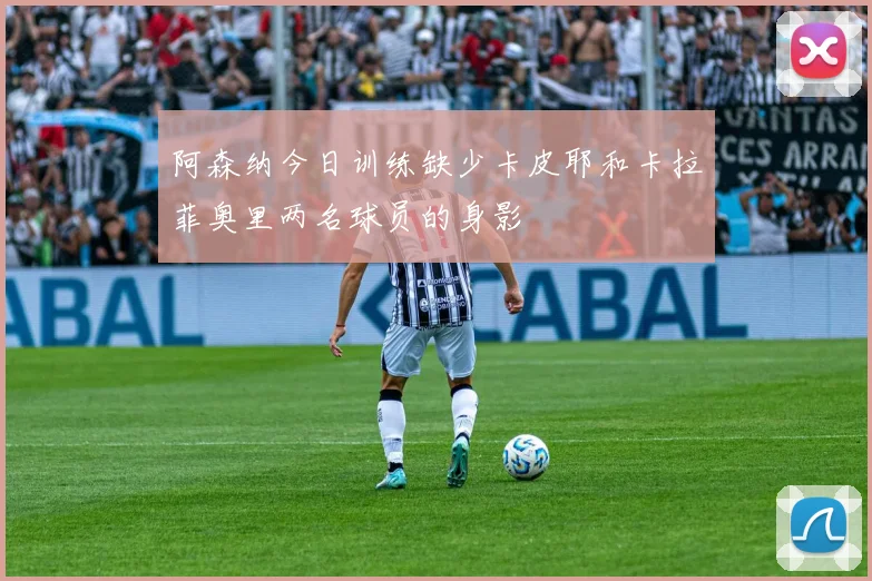 阿森纳今日训练缺少卡皮耶和卡拉菲奥里两名球员的身影