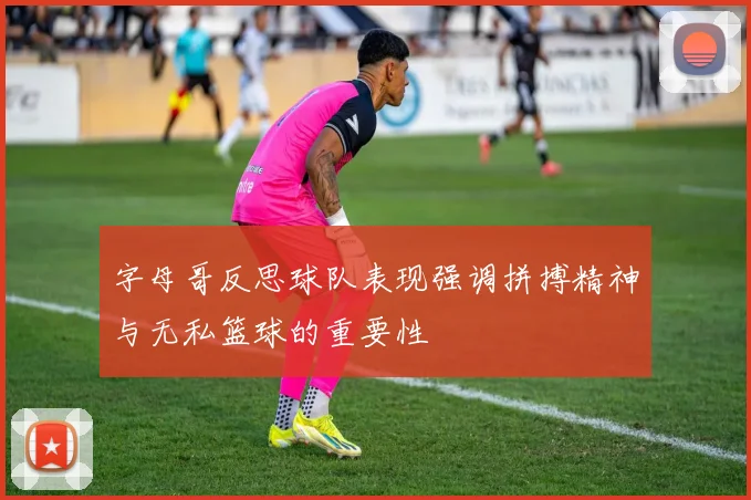 字母哥反思球队表现强调拼搏精神与无私篮球的重要性