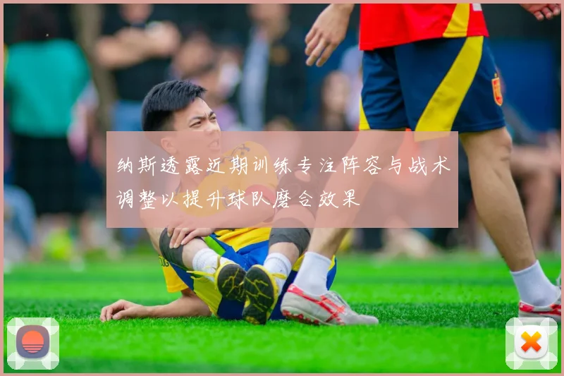 纳斯透露近期训练专注阵容与战术调整以提升球队磨合效果