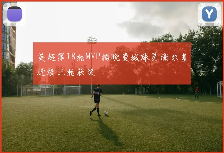 英超第18轮MVP揭晓曼城球员谢尔基连续三轮获奖