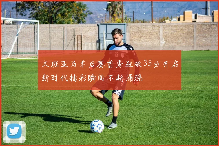 文班亚马季后赛首秀狂砍35分开启新时代精彩瞬间不断涌现