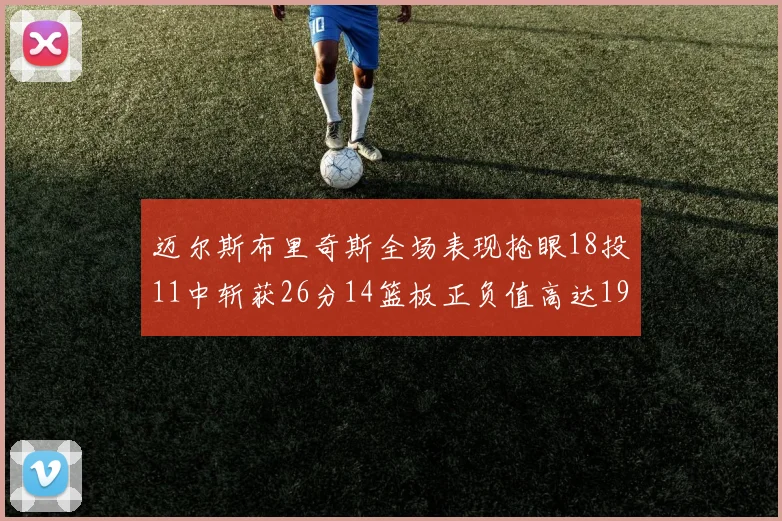 迈尔斯布里奇斯全场表现抢眼18投11中斩获26分14篮板正负值高达19