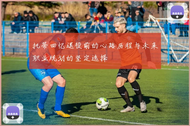 托蒂回忆退役前的心路历程与未来职业规划的坚定选择