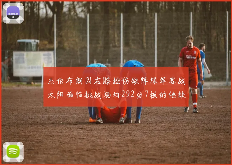 杰伦布朗因右膝挫伤缺阵绿军客战太阳面临挑战场均292分7板的他缺席影响大