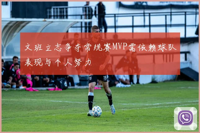 文班立志争夺常规赛MVP需依赖球队表现与个人努力