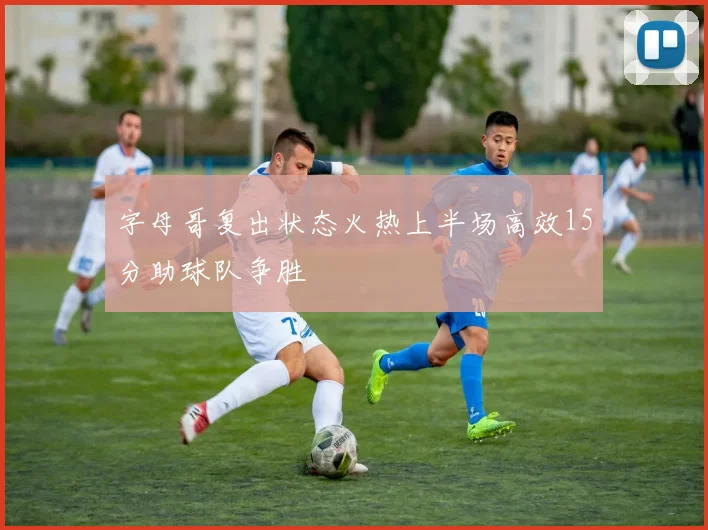 字母哥复出状态火热上半场高效15分助球队争胜